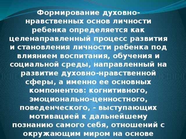 Формирование духовно-нравственных основ личности ребенка определяется как целенаправленный процесс развития и становления личности ребенка под влиянием воспитания, обучения и социальной среды, направленный на развитие духовно-нравственной сферы, а именно ее основных компонентов: когнитивного, эмоционально-ценностного, поведенческого, - выступающих мотивацией к дальнейшему познанию самого себя, отношений с окружающим миром на основе духовно-нравственных ценностей. 