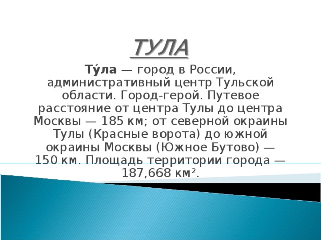 Ту́ла  — город в России, административный центр Тульской области. Город-герой. Путевое расстояние от центра Тулы до центра Москвы — 185 км; от северной окраины Тулы (Красные ворота) до южной окраины Москвы (Южное Бутово) — 150 км. Площадь территории города — 187,668 км². 