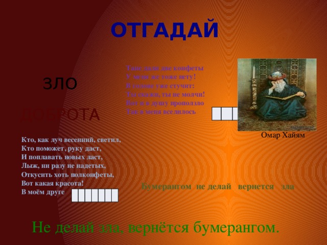 ОТГАДАЙ Тане дали две конфеты У меня же тоже нету! В голове уже стучит: Ты скажи, ты не молчи! Вот и в душу проползло Так в меня вселилось ЗЛО ДОБРОТА Омар Хайям Кто, как луч весенний, светил, Кто поможет, руку даст, И поплавать новых ласт, Лыж, ни разу не надетых, Откусить хоть полконфеты, Вот какая красота! В моём друге Бумерангом не делай вернется зла Не делай зла, вернётся бумерангом. 
