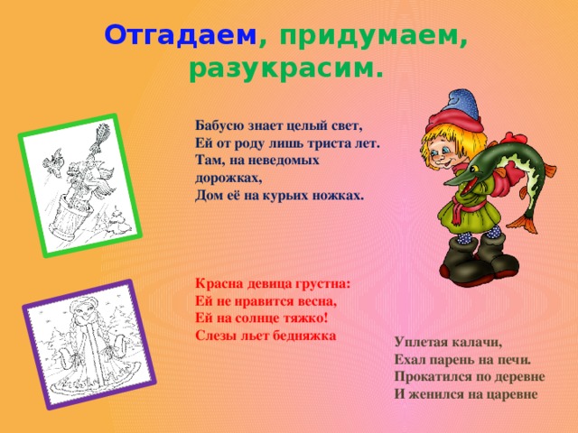 Отгадаем , придумаем, разукрасим. Бабусю знает целый свет,  Ей от роду лишь триста лет.  Там, на неведомых дорожках,  Дом её на курьих ножках. Красна девица грустна:  Ей не нравится весна,  Ей на солнце тяжко!  Слезы льет бедняжка   Уплетая калачи,  Ехал парень на печи.  Прокатился по деревне  И женился на царевне   