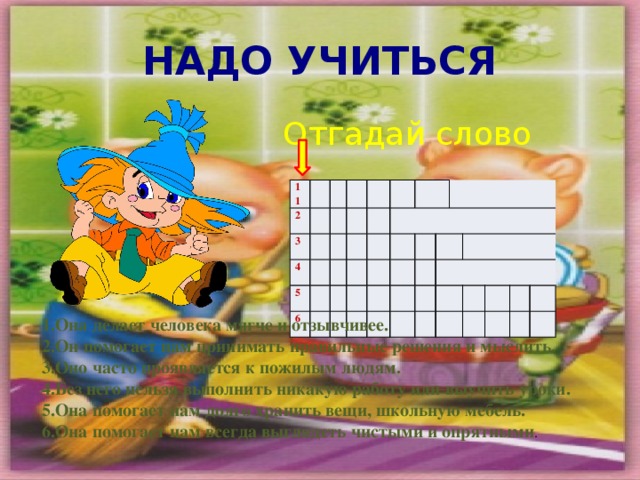 НАДО УЧИТЬСЯ Отгадай слово 11 2 3 4 5 6         Она делает человека мягче и отзывчивее. Он помогает нам принимать правильные решения и мыслить. Оно часто проявляется к пожилым людям. Без него нельзя выполнить никакую работу или выучить уроки. Она помогает нам долго хранить вещи, школьную мебель. Она помогает нам всегда выглядеть чистыми и опрятными . 