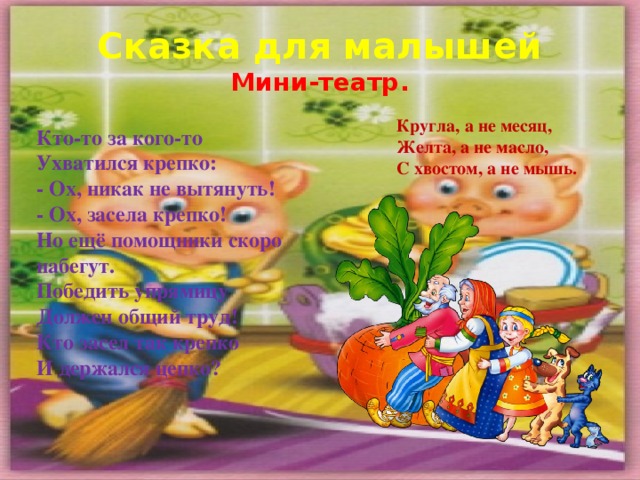 Сказка для малышей  Мини-театр. Кругла, а не месяц, Желта, а не масло, С хвостом, а не мышь. Кто-то за кого-то   Ухватился крепко:   - Ох, никак не вытянуть!   - Ох, засела крепко!  Но ещё помощники скоро набегут.   Победить упрямицу   Должен общий труд!  Кто засел так крепко   И держался цепко?   