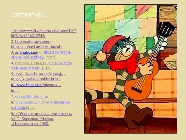 ЛИТЕРАТУРА: 1.http://www.liveinternet.ru/users/4163063/post236239243/ 2. http://coloring-pages-kidss.com/raskraski-iz-skazok; 3. art Grafica.ne t › … skazochnye … dlya - kollazhey .html ; 4. microarticles.ru › article / kto - takie - pioneri .html ; 5. ped – kopika.ru/vneklasnaja – rabota/zagadki o rodine.html; 6 . www . bugaga . ru /pictures - . hml; 7. o nlineMultfilmy.ru ; 8. videoscope.cc › 157401- neznajka - uchitsja .html ; 9/ «Сборник загадок» составитель М. Т. Карпенко, Москва «Просвещение» 1988. 