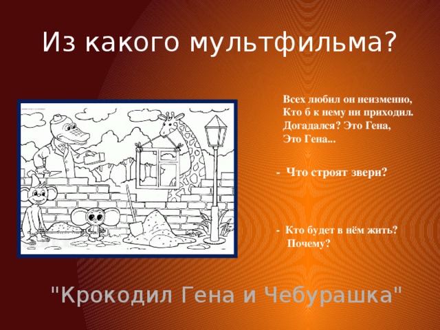 Из какого мультфильма? Всех любил он неизменно,  Кто б к нему ни приходил.  Догадался? Это Гена,  Это Гена... - Что строят звери?  - Кто будет в нём жить?  Почему? 