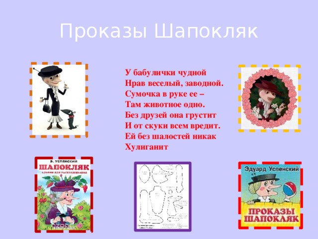 Проказы Шапокляк У бабулички чудной  Нрав веселый, заводной.  Сумочка в руке ее –  Там животное одно.  Без друзей она грустит  И от скуки всем вредит.  Ей без шалостей никак  Хулиганит 