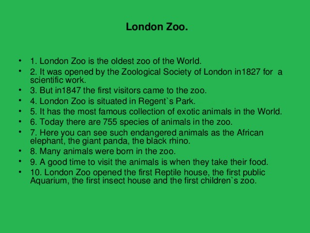  London Zoo.  1. London Zoo is the oldest zoo of the World. 2. It was opened by the Zoological Society of London in1827 for a scientific work. 3. But in1847 the first visitors came to the zoo. 4. London Zoo is situated in Regent`s Park. 5. It has the most famous collection of exotic animals in the World. 6. Today there are 755 species of animals in the zoo. 7. Here you can see such endangered animals as the African elephant, the giant panda, the black rhino. 8. Many animals were born in the zoo. 9. A good time to visit the animals is when they take their food. 10. London Zoo opened the first Reptile house, the first public Aquarium, the first insect house and the first children`s zoo. 