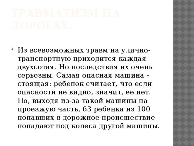 Травматизм на дорогах. Из всевозможных травм на улично-транспортную приходится каждая двухсотая. Но последствия их очень серьезны. Самая опасная машина - стоящая: ребенок считает, что если опасности не видно, значит, ее нет. Но, выходя из-за такой машины на проезжую часть, 63 ребенка из 100 попавших в дорожное происшествие попадают под колеса другой машины. 
