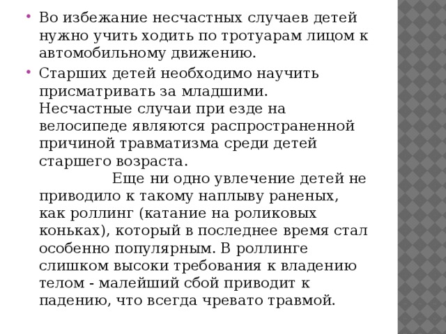 Во избежание несчастных случаев детей нужно учить ходить по тротуарам лицом к автомобильному движению. Старших детей необходимо научить присматривать за младшими. Несчастные случаи при езде на велосипеде являются распространенной причиной травматизма среди детей старшего возраста. Еще ни одно увлечение детей не приводило к такому наплыву раненых, как роллинг (катание на роликовых коньках), который в последнее время стал особенно популярным. В роллинге слишком высоки требования к владению телом - малейший сбой приводит к падению, что всегда чревато травмой. 