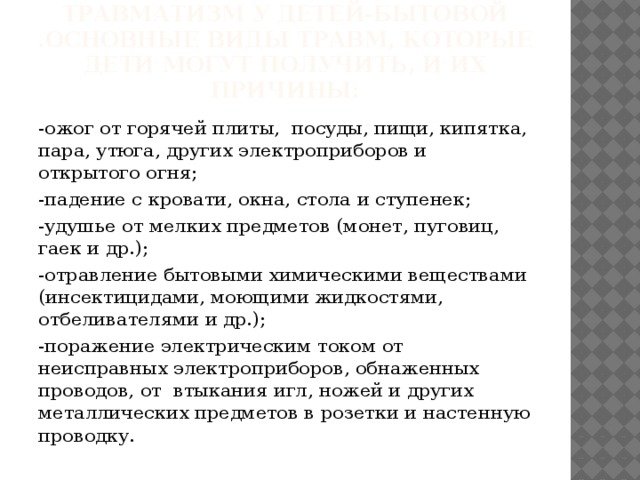 Наиболее часто встречающийся травматизм у детей-бытовой .основные виды травм, которые дети могут получить, и их причины: -ожог от горячей плиты, посуды, пищи, кипятка, пара, утюга, других электроприборов и открытого огня; -падение с кровати, окна, стола и ступенек; -удушье от мелких предметов (монет, пуговиц, гаек и др.); -отравление бытовыми химическими веществами (инсектицидами, моющими жидкостями, отбеливателями и др.); -поражение электрическим током от неисправных электроприборов, обнаженных проводов, от втыкания игл, ножей и других металлических предметов в розетки и настенную проводку. 