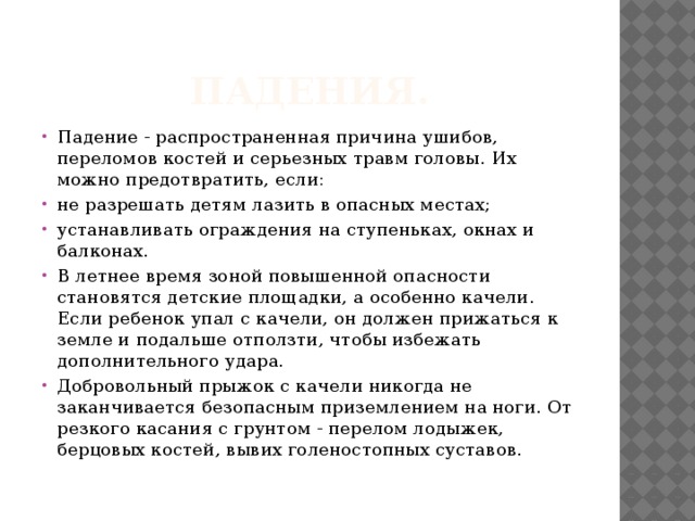 Падения. Падение - распространенная причина ушибов, переломов костей и серьезных травм головы. Их можно предотвратить, если: не разрешать детям лазить в опасных местах; устанавливать ограждения на ступеньках, окнах и балконах. В летнее время зоной повышенной опасности становятся детские площадки, а особенно качели. Если ребенок упал с качели, он должен прижаться к земле и подальше отползти, чтобы избежать дополнительного удара. Добровольный прыжок с качели никогда не заканчивается безопасным приземлением на ноги. От резкого касания с грунтом - перелом лодыжек, берцовых костей, вывих голеностопных суставов. 