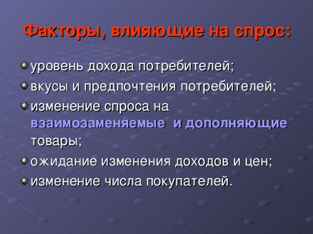 Факторы, влияющие на спрос: уровень дохода потребителей ; вкусы и предпочтения потребителей; изменение спроса на взаимозаменяемые  и дополняющие  товары; ожидание изменения доходов и цен; изменение числа покупателей . 