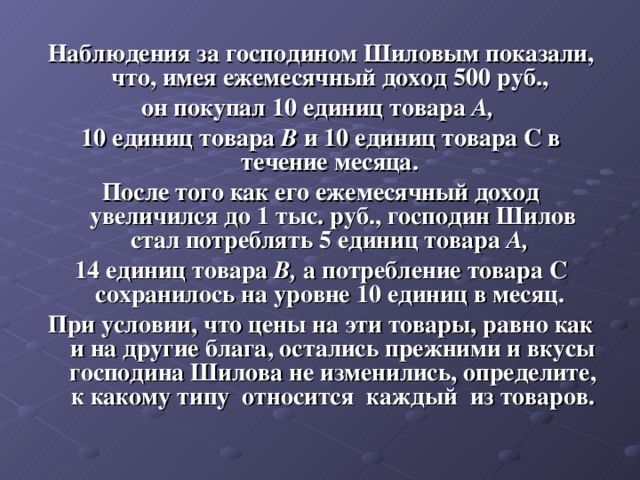 Наблюдения за господином Шиловым показали, что, имея ежемесячный доход 500 руб., он покупал 10 единиц товара А, 10 единиц товара В и 10 единиц товара С в течение месяца. После того как его ежемесячный доход увеличился до 1 тыс. руб., господин Шилов стал потреблять 5 единиц товара А, 14 единиц товара В, а потребление товара С сохранилось на уровне 10 единиц в месяц. При условии, что цены на эти товары, равно как и на другие блага, остались прежними и вкусы господина Шилова не изменились, определите, к какому типу относится каждый из товаров.  