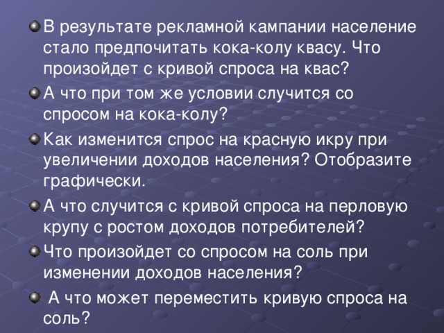 В результате рекламной кампании население стало предпочитать кока-колу квасу. Что произойдет с кривой спроса на квас? А что при том же условии случится со спросом на кока-колу? Как изменится спрос на красную икру при увеличении доходов населения? Отобразите графически. А что случится с кривой спроса на перловую крупу с ростом доходов потребителей? Что произойдет со спросом на соль при изменении доходов населения?  А что может переместить кривую спроса на соль? 