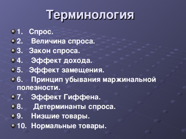 Терминология 1.  Спрос. 2. Величина спроса. 3. Закон спроса. 4. Эффект дохода. 5. Эффект замещения. 6. Принцип убывания маржинальной полезности. 7. Эффект Гиффена. 8. Детерминанты спроса. 9. Низшие товары. 10. Нормальные товары.  