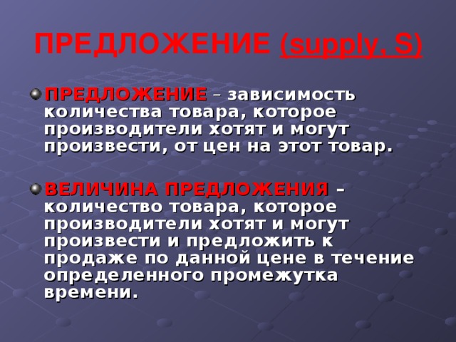 ПРЕДЛОЖЕНИЕ ( supply , S ) ПРЕДЛОЖЕНИЕ  –  зависимость количества товара, которое производители хотят и могут произвести, от цен на этот товар.  ВЕЛИЧИНА ПРЕДЛОЖЕНИЯ – количество товара, которое производители хотят и могут произвести и предложить к продаже по данной цене в течение определенного промежутка времени.  