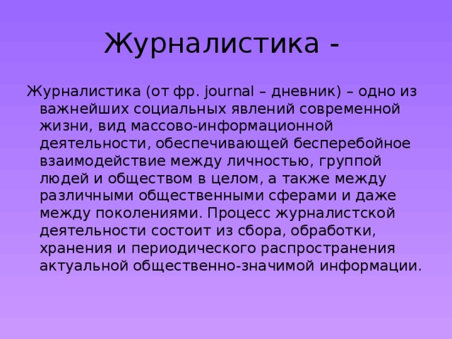 Журналистика - Журналистика (от фр. journal – дневник) – одно из важнейших социальных явлений современной жизни, вид массово-информационной деятельности, обеспечивающей бесперебойное взаимодействие между личностью, группой людей и обществом в целом, а также между различными общественными сферами и даже между поколениями. Процесс журналистской деятельности состоит из сбора, обработки, хранения и периодического распространения актуальной общественно-значимой информации. 