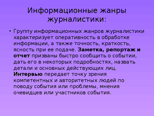 Информационные жанры журналистики: Группу информационных жанров журналистики характеризует оперативность в обработке информации, а также точность, краткость, ясность при ее подаче. Заметка, репортаж и отчет призваны быстро сообщить о событии, дать его в некоторых подробностях, назвать детали и основных действующих лиц. Интервью передает точку зрения компетентных и авторитетных людей по поводу события или проблемы, мнения очевидцев или участников события.   