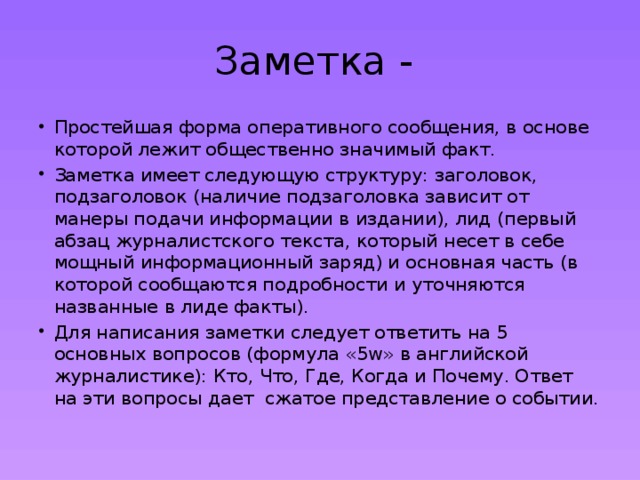 Заметка - Простейшая форма оперативного сообщения, в основе которой лежит общественно значимый факт. Заметка имеет следующую структуру: заголовок, подзаголовок (наличие подзаголовка зависит от манеры подачи информации в издании), лид (первый абзац журналистского текста, который несет в себе мощный информационный заряд) и основная часть (в которой сообщаются подробности и уточняются названные в лиде факты). Для написания заметки следует ответить на 5 основных вопросов (формула «5w» в английской журналистике): Кто, Что, Где, Когда и Почему. Ответ на эти вопросы дает  сжатое представление о событии. 