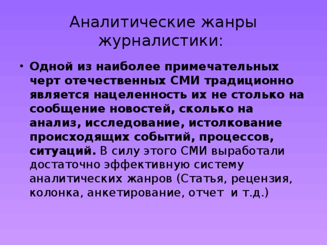 Аналитические жанры журналистики: Одной из наиболее примечательных черт отечественных СМИ традиционно является нацеленность их не столько на сообщение новостей, сколько на анализ, исследование, истолкование происходящих событий, процессов, ситуаций. В силу этого СМИ выработали достаточно эффективную систему аналитических жанров (Статья, рецензия, колонка, анкетирование, отчет и т.д.) 