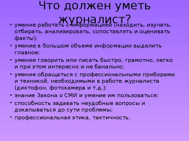 Что должен уметь журналист? умение работать с информацией (находить, изучать, отбирать, анализировать, сопоставлять и оценивать факты); умение в большом объеме информации выделить главное; умение говорить или писать быстро, грамотно, легко и при этом интересно и не банально; умение обращаться с профессиональными приборами и техникой, необходимыми в работе журналиста (диктофон, фотокамера и т.д.); знание Закона о СМИ и умение им пользоваться; способность задавать неудобные вопросы и докапываться до сути проблемы; профессиональная этика, тактичность .   