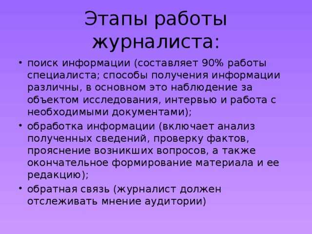 Этапы работы журналиста: поиск информации (составляет 90% работы специалиста; способы получения информации различны, в основном это наблюдение за объектом исследования, интервью и работа с необходимыми документами); обработка информации (включает анализ полученных сведений, проверку фактов, прояснение возникших вопросов, а также окончательное формирование материала и ее редакцию); обратная связь (журналист должен отслеживать мнение аудитории) 