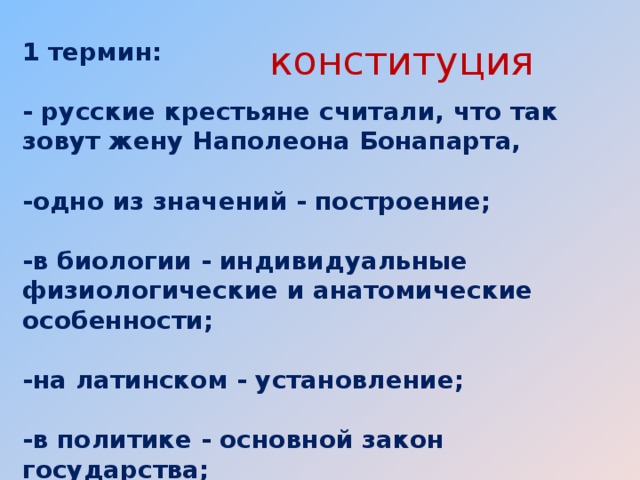 1 термин:   - русские крестьяне считали, что так зовут жену Наполеона Бонапарта,   -одно из значений - построение;   -в биологии - индивидуальные физиологические и анатомические особенности;   -на латинском - установление;   -в политике - основной закон государства;   конституция 