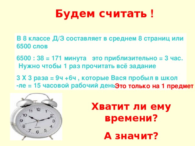 Будем считать ! В 8 классе Д/З составляет в среднем 8 страниц или 6500 слов 6500 : 38 = 171 минута это приблизительно = 3 час. Нужно чтобы 1 раз прочитать всё задание 3 Х 3 раза = 9ч +6ч , которые Вася пробыл в школ -ле = 15 часовой рабочий день Это только на 1 предмет Хватит ли ему времени? А значит? 