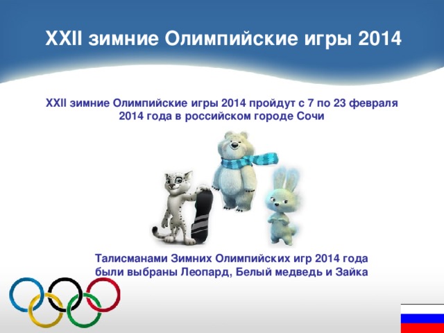 XXII зимние Олимпийские игры 2014 XXII зимние Олимпийские игры 2014 пройдут с 7 по 23 февраля 2014 года в российском городе Сочи Талисманами Зимних Олимпийских игр 2014 года были выбраны Леопард, Белый медведь и Зайка 