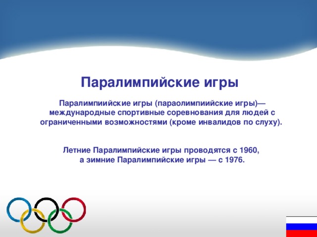 Паралимпийские игры Паралимпиийские игры (параолимпиийские игры)— международные спортивные соревнования для людей с ограниченными возможностями (кроме инвалидов по слуху). Летние Паралимпийские игры проводятся с 1960, а зимние Паралимпийские игры — с 1976. 