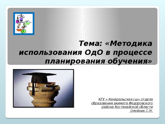 Тема: «Методика использования ОдО в процессе планирования обучения» КГУ « Кенаральская сш» отдела образования акимата Федоровского района Костанайской области  Олейник С.М.