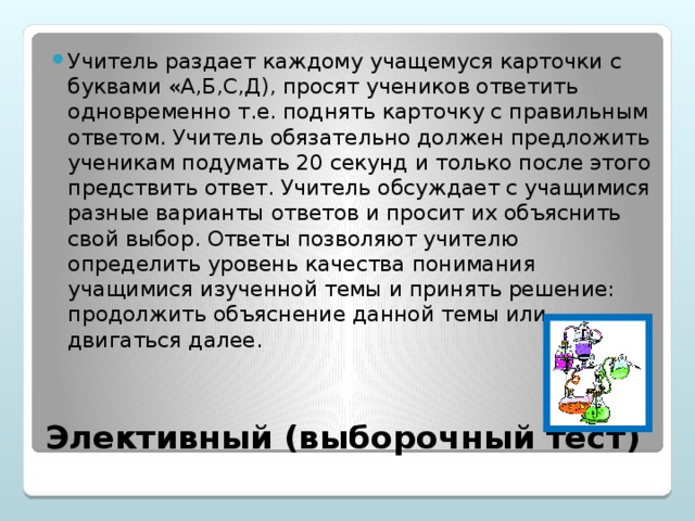 Учитель раздает каждому учащемуся карточки с буквами «А,Б,С,Д), просят учеников ответить одновременно т.е. поднять карточку с правильным ответом. Учитель обязательно должен предложить ученикам подумать 20 секунд и только после этого предствить ответ. Учитель обсуждает с учащимися разные варианты ответов и просит их объяснить свой выбор. Ответы позволяют учителю определить уровень качества понимания учащимися изученной темы и принять решение: продолжить объяснение данной темы или двигаться далее.