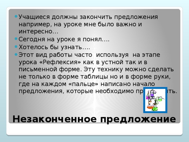 Учащиеся должны закончить предложения например, на уроке мне было важно и интересно… Сегодня на уроке я понял…. Хотелось бы узнать…. Этот вид работы часто используя на этапе урока «Рефлексия» как в устной так и в письменной форме. Эту технику можно сделать не только в форме таблицы но и в форме руки, где на каждом «пальце» написано начало предложения, которые необходимо продолжить.