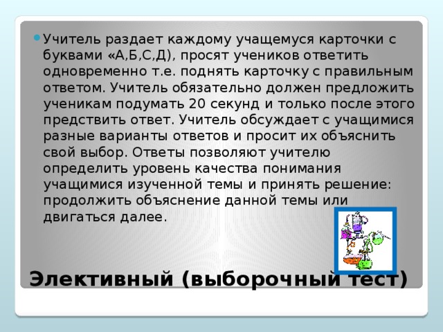Учитель раздает каждому учащемуся карточки с буквами «А,Б,С,Д), просят учеников ответить одновременно т.е. поднять карточку с правильным ответом. Учитель обязательно должен предложить ученикам подумать 20 секунд и только после этого предствить ответ. Учитель обсуждает с учащимися разные варианты ответов и просит их объяснить свой выбор. Ответы позволяют учителю определить уровень качества понимания учащимися изученной темы и принять решение: продолжить объяснение данной темы или двигаться далее.