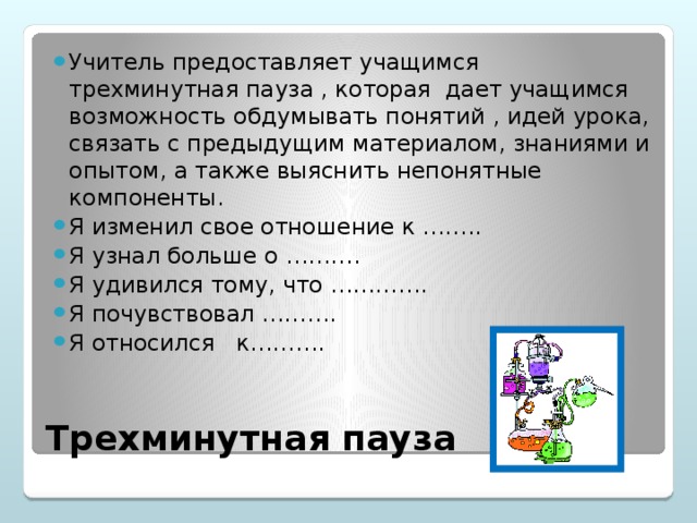 Учитель предоставляет учащимся трехминутная пауза , которая дает учащимся возможность обдумывать понятий , идей урока, связать с предыдущим материалом, знаниями и опытом, а также выяснить непонятные компоненты. Я изменил свое отношение к …….. Я узнал больше о ………. Я удивился тому, что …………. Я почувствовал ………. Я относился к……….