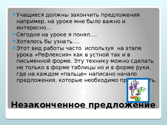 Учащиеся должны закончить предложения например, на уроке мне было важно и интересно… Сегодня на уроке я понял…. Хотелось бы узнать…. Этот вид работы часто используя на этапе урока «Рефлексия» как в устной так и в письменной форме. Эту технику можно сделать не только в форме таблицы но и в форме руки, где на каждом «пальце» написано начало предложения, которые необходимо продолжить.