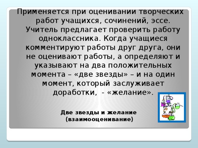 Применяется при оценивании творческих работ учащихся, сочинений, эссе. Учитель предлагает проверить работу одноклассника. Когда учащиеся комментируют работы друг друга, они не оценивают работы, а определяют и указывают на два положительных момента – «две звезды» – и на один момент, который заслуживает доработки, - «желание».   Две звезды и желание  (взаимооценивание)