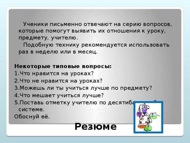 Ученики письменно отвечают на серию вопросов, которые помогут выявить их отношения к уроку, предмету, учителю.  Подобную технику рекомендуется использовать раз в неделю или в месяц.  Некоторые типовые вопросы: 1.Что нравится на уроках? 2.Что не нравится на уроках? 3.Можешь ли ты учиться лучше по предмету? 4.Что мешает учиться лучше? 5.Поставь отметку учителю по десятибалльной системе. Обоснуй её. Резюме
