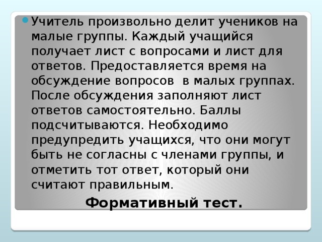 Учитель произвольно делит учеников на малые группы. Каждый учащийся получает лист с вопросами и лист для ответов. Предоставляется время на обсуждение вопросов в малых группах. После обсуждения заполняют лист ответов самостоятельно. Баллы подсчитываются. Необходимо предупредить учащихся, что они могут быть не согласны с членами группы, и отметить тот ответ, который они считают правильным.