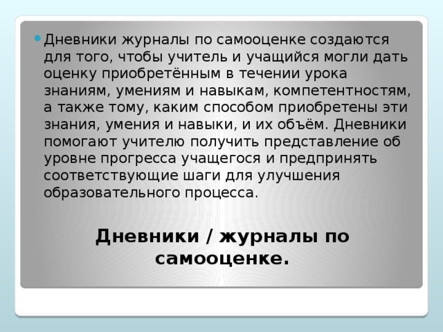 Дневники журналы по самооценке создаются для того, чтобы учитель и учащийся могли дать оценку приобретённым в течении урока знаниям, умениям и навыкам, компетентностям, а также тому, каким способом приобретены эти знания, умения и навыки, и их объём. Дневники помогают учителю получить представление об уровне прогресса учащегося и предпринять соответствующие шаги для улучшения образовательного процесса.