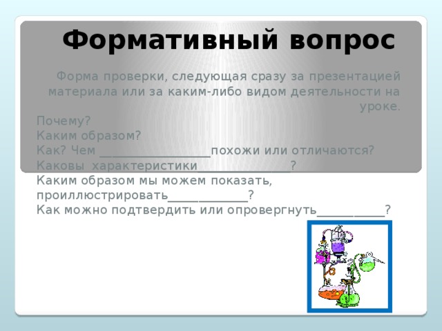 Формативный вопрос Форма проверки, следующая сразу за презентацией материала или за каким-либо видом деятельности на уроке. Почему? Каким образом? Как? Чем __________________похожи или отличаются? Каковы характеристики_______________? Каким образом мы можем показать, проиллюстрировать_____________? Как можно подтвердить или опровергнуть___________?