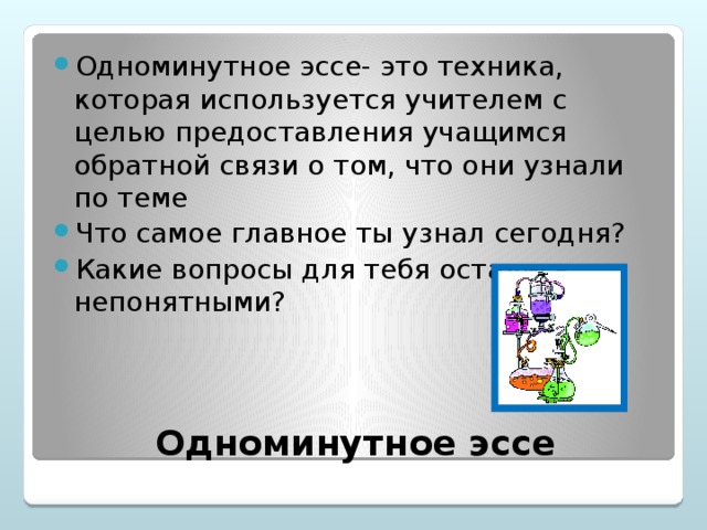 Одноминутное эссе- это техника, которая используется учителем с целью предоставления учащимся обратной связи о том, что они узнали по теме Что самое главное ты узнал сегодня? Какие вопросы для тебя остались непонятными?