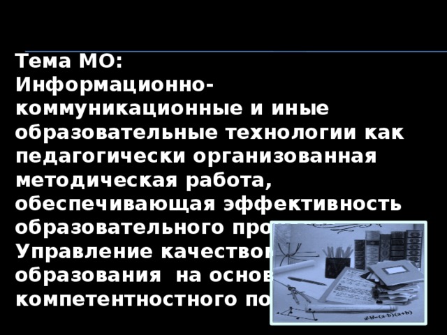 Тема МО: Информационно-коммуникационные и иные образовательные технологии как педагогически организованная методическая работа, обеспечивающая эффективность образовательного процесса. Управление качеством образования  на основе компетентностного подхода . 
