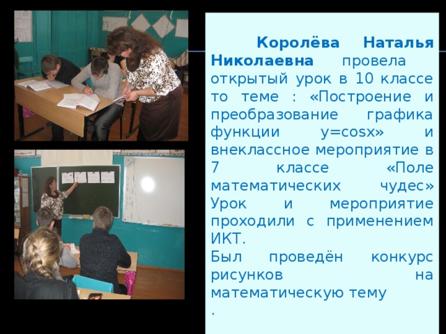   Королёва Наталья Николаевна провела открытый урок в 10 классе то теме : «Построение и преобразование графика функции y=cosx» и внеклассное мероприятие в 7 классе «Поле математических чудес» Урок и мероприятие проходили с применением ИКТ. Был проведён конкурс рисунков на математическую тему . 