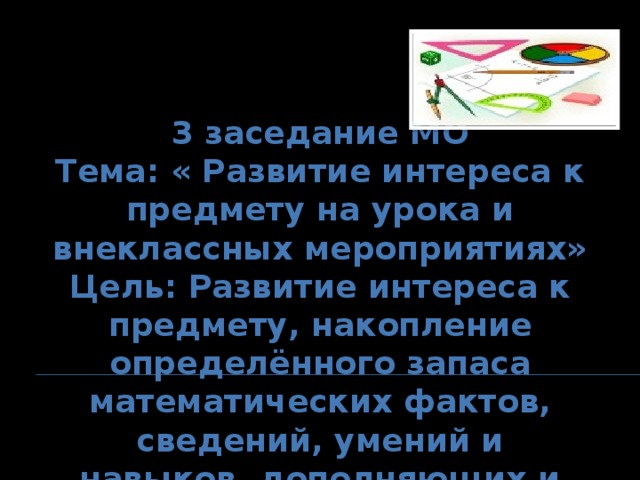 3 заседание МО Тема: « Развитие интереса к предмету на урока и внеклассных мероприятиях» Цель: Развитие интереса к предмету, накопление определённого запаса математических фактов, сведений, умений и навыков, дополняющих и углубляющих знания, приобретённые в основном курсе математики»  