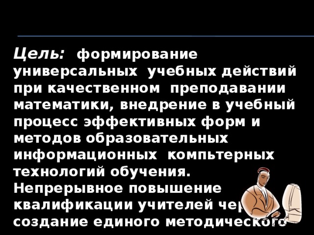 Цель: формирование универсальных учебных действий при качественном преподавании математики, внедрение в учебный процесс эффективных форм и методов образовательных информационных компьтерных технологий обучения. Непрерывное повышение квалификации учителей через создание единого методического пространства   