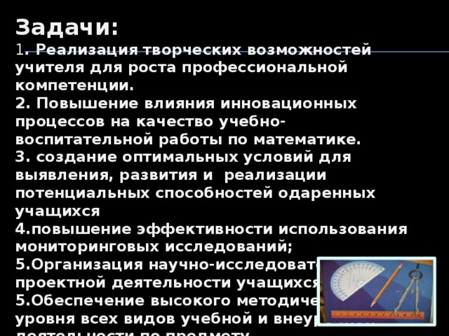 Задачи: 1 . Реализация творческих возможностей учителя для роста профессиональной компетенции. 2. Повышение влияния инновационных процессов на качество учебно-воспитательной работы по математике. 3. создание оптимальных условий для выявления, развития и реализации потенциальных способностей одаренных учащихся 4.повышение эффективности использования мониторинговых исследований; 5.Организация научно-исследовательской и проектной деятельности учащихся 5.Обеспечение высокого методического уровня всех видов учебной и внеурочной деятельности по предмету. 