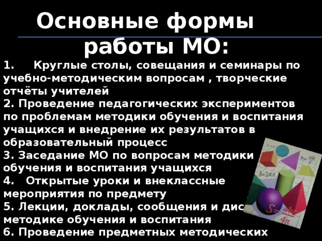 Основные формы работы МО: 1.     Круглые столы, совещания и семинары по учебно-методическим вопросам , творческие отчёты учителей 2. Проведение педагогических экспериментов по проблемам методики обучения и воспитания учащихся и внедрение их результатов в образовательный процесс 3. Заседание МО по вопросам методики обучения и воспитания учащихся 4.   Открытые уроки и внеклассные мероприятия по предмету 5. Лекции, доклады, сообщения и дискусии по методике обучения и воспитания 6. Проведение предметных методических недель 7. Взаимопосещение уроков 8. Проведение масстер-классов 