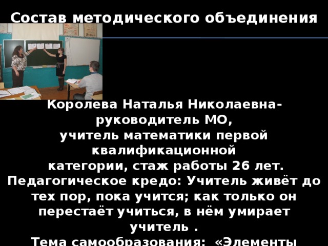 Состав методического объединения     Королёва Наталья Николаевна- руководитель МО, учитель математики первой квалификационной  категории, стаж работы 26 лет. Педагогическое кредо: Учитель живёт до тех пор, пока учится; как только он перестаёт учиться, в нём умирает учитель . Тема самообразования: «Элементы творческой деятельности учащихся на уроках математики, как средство эффективного обучения» 