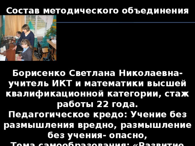 Состав методического объединения      Борисенко Светлана Николаевна- учитель ИКТ и математики высшей квалификационной категории, стаж работы 22 года. Педагогическое кредо: Учение без размышления вредно, размышление без учения- опасно, Тема самообразования: «Развитие творческих способностей учащихся на уроках»     