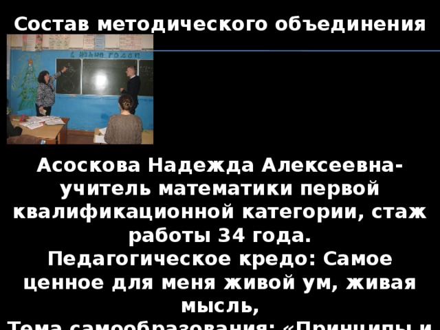 Состав методического объединения      Асоскова Надежда Алексеевна- учитель математики первой квалификационной категории, стаж работы 34 года. Педагогическое кредо: Самое ценное для меня живой ум, живая мысль, Тема самообразования: «Принципы и условия организации разноуровневого обучения»     
